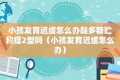 小孩发育迟缓怎么办黏多糖贮积症2型吗（小孩发育迟缓怎么办）
