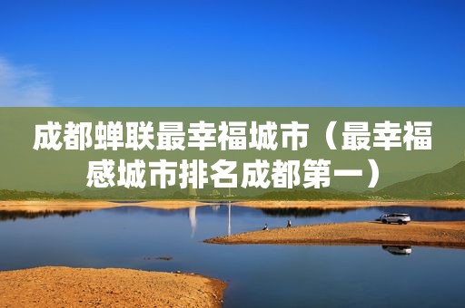 成都蝉联最幸福城市（最幸福感城市排名成都第一）