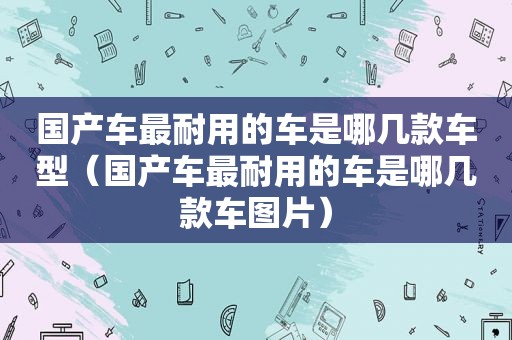 国产车最耐用的车是哪几款车型（国产车最耐用的车是哪几款车图片）