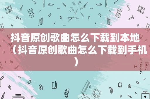 抖音原创歌曲怎么下载到本地（抖音原创歌曲怎么下载到手机）