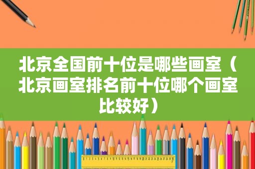 北京全国前十位是哪些画室（北京画室排名前十位哪个画室比较好）