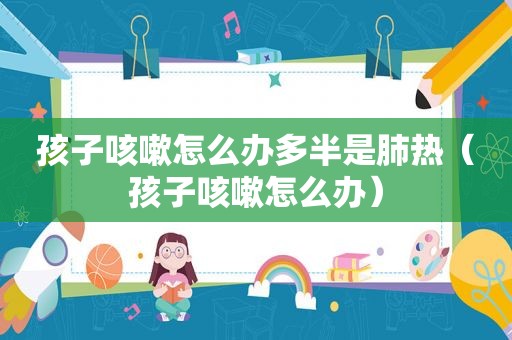 孩子咳嗽怎么办多半是肺热（孩子咳嗽怎么办）