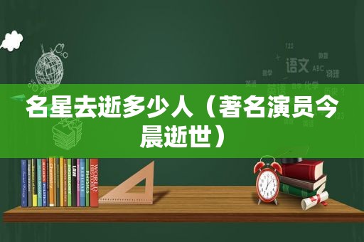 名星去逝多少人（著名演员今晨逝世）