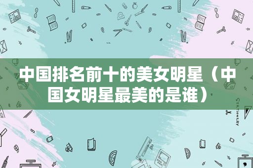 中国排名前十的美女明星（中国女明星最美的是谁）