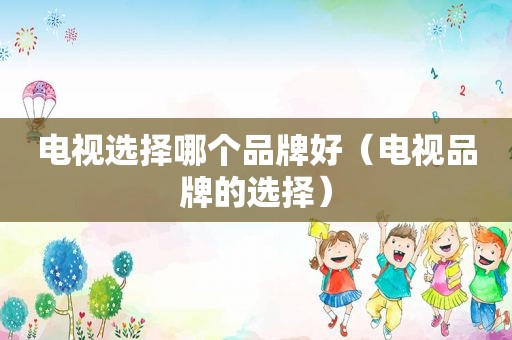 电视选择哪个品牌好（电视品牌的选择）