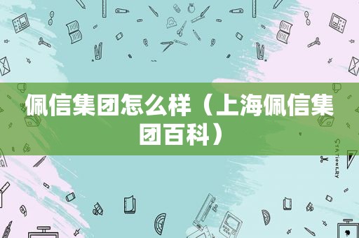 佩信集团怎么样（上海佩信集团百科）