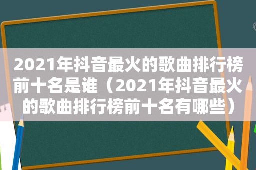 2021年抖音最火的歌曲排行榜前十名是谁（2021年抖音最火的歌曲排行榜前十名有哪些）
