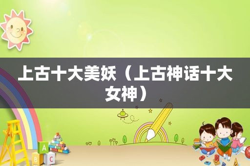上古十大美妖（上古神话十大女神）