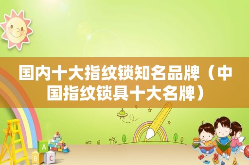国内十大指纹锁知名品牌（中国指纹锁具十大名牌）