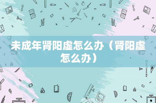 未成年肾阳虚怎么办（肾阳虚怎么办）