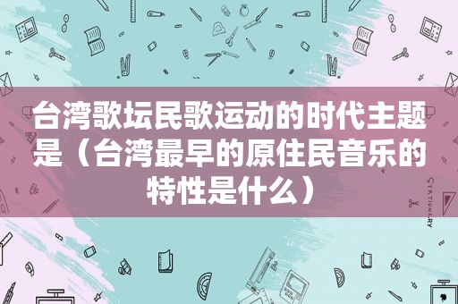 台湾歌坛民歌运动的时代主题是（台湾最早的原住民音乐的特性是什么）