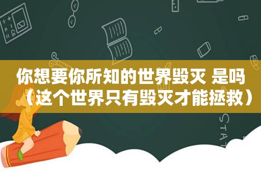 你想要你所知的世界毁灭 是吗（这个世界只有毁灭才能拯救）