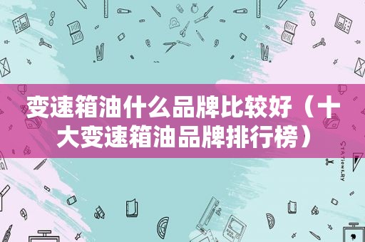 变速箱油什么品牌比较好（十大变速箱油品牌排行榜）