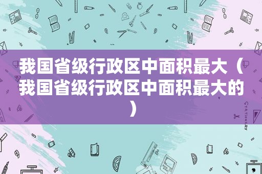 我国省级行政区中面积最大（我国省级行政区中面积最大的）