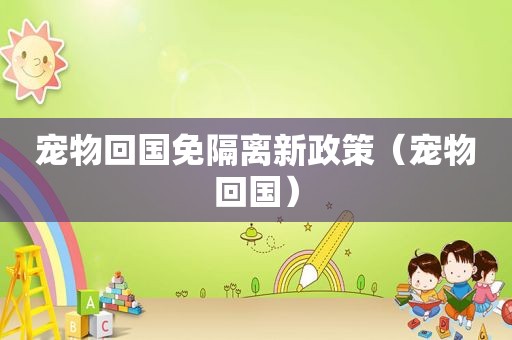 宠物回国免隔离新政策（宠物回国）
