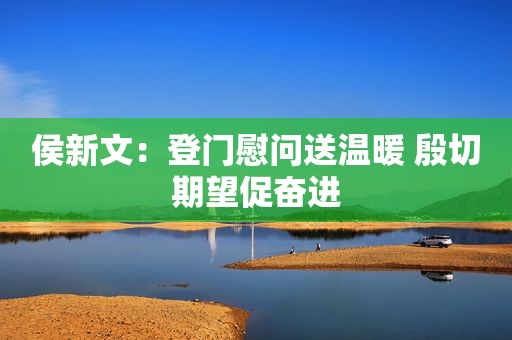 侯新文：登门慰问送温暖 殷切期望促奋进
