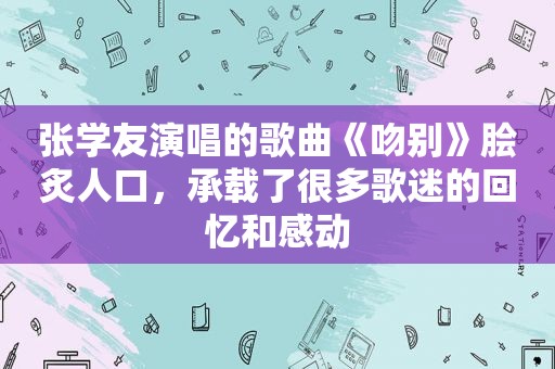 张学友演唱的歌曲《吻别》脍炙人口，承载了很多歌迷的回忆和感动
