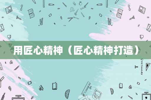 用匠心精神（匠心精神打造）