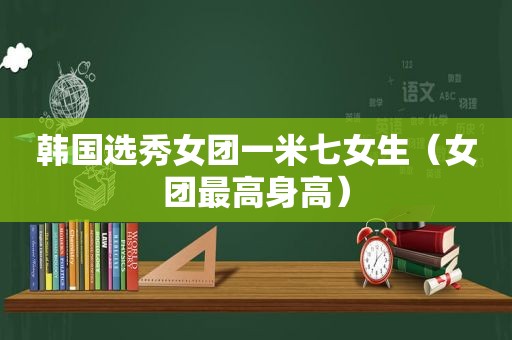 韩国选秀女团一米七女生（女团最高身高）