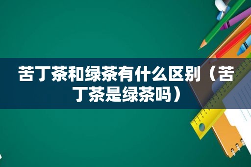 苦丁茶和绿茶有什么区别（苦丁茶是绿茶吗）