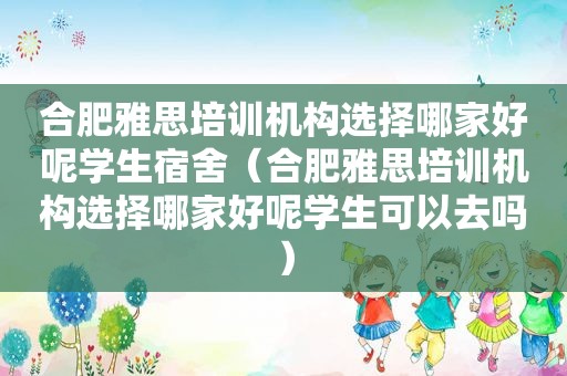 合肥雅思培训机构选择哪家好呢学生宿舍（合肥雅思培训机构选择哪家好呢学生可以去吗）