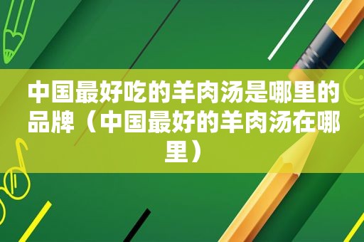 中国最好吃的羊肉汤是哪里的品牌（中国最好的羊肉汤在哪里）