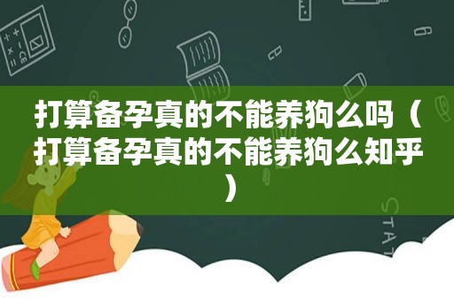 打算备孕真的不能养狗么吗（打算备孕真的不能养狗么知乎）