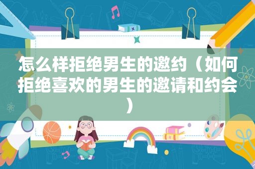 怎么样拒绝男生的邀约（如何拒绝喜欢的男生的邀请和约会）