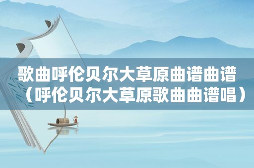 歌曲呼伦贝尔大草原曲谱曲谱（呼伦贝尔大草原歌曲曲谱唱）