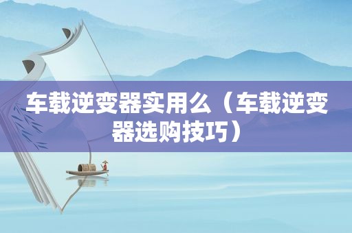 车载逆变器实用么（车载逆变器选购技巧）