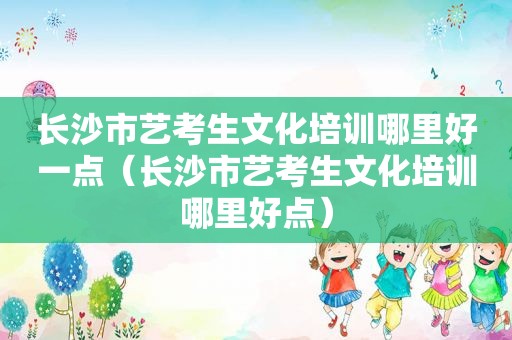 长沙市艺考生文化培训哪里好一点（长沙市艺考生文化培训哪里好点）