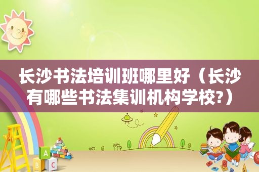 长沙书法培训班哪里好（长沙有哪些书法集训机构学校?）