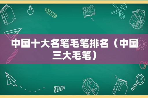 中国十大名笔毛笔排名（中国三大毛笔）