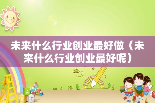 未来什么行业创业最好做（未来什么行业创业最好呢）