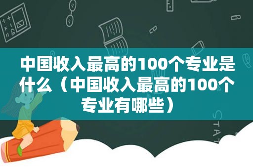 中国收入最高的100个专业是什么（中国收入最高的100个专业有哪些）