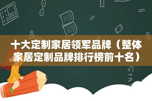 十大定制家居领军品牌（整体家居定制品牌排行榜前十名）