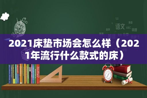 2021床垫市场会怎么样（2021年流行什么款式的床）