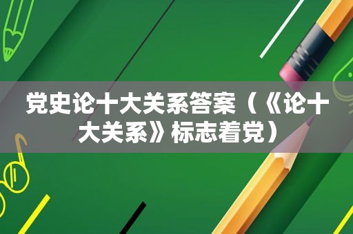 党史论十大关系答案（《论十大关系》标志着党）
