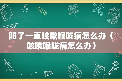 阳了一直咳嗽喉咙痛怎么办（咳嗽喉咙痛怎么办）