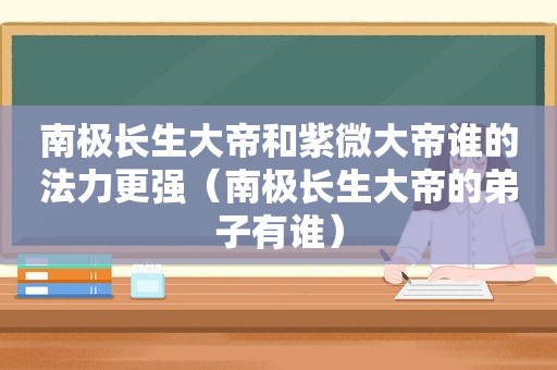 南极长生大帝和紫微大帝谁的法力更强（南极长生大帝的弟子有谁）