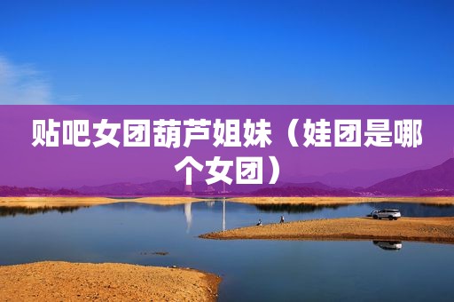 贴吧女团葫芦姐妹（娃团是哪个女团）