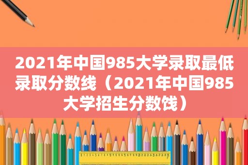 2021年中国985大学录取最低录取分数线（2021年中国985大学招生分数饯）