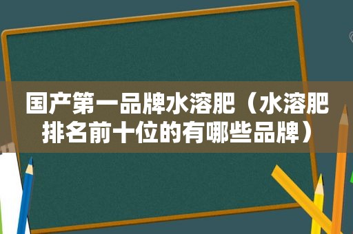 国产第一品牌水溶肥（水溶肥排名前十位的有哪些品牌）