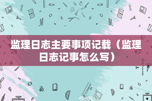 监理日志主要事项记载（监理日志记事怎么写）