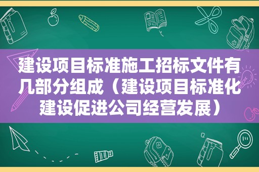 建设项目标准施工招标文件有几部分组成（建设项目标准化建设促进公司经营发展）