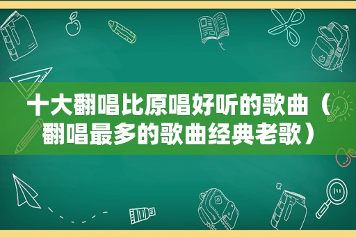 十大翻唱比原唱好听的歌曲（翻唱最多的歌曲经典老歌）