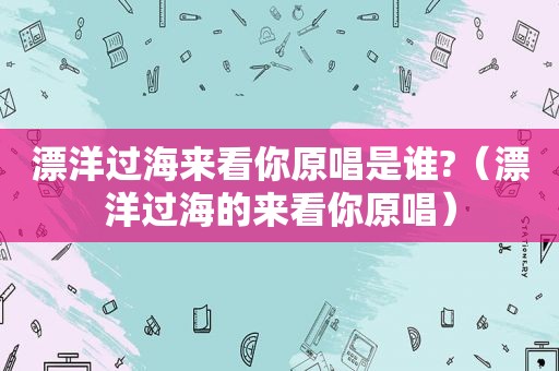 漂洋过海来看你原唱是谁?（漂洋过海的来看你原唱）