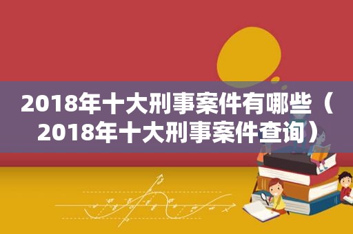 2018年十大刑事案件有哪些（2018年十大刑事案件查询）