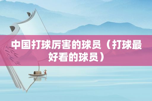中国打球厉害的球员（打球最好看的球员）