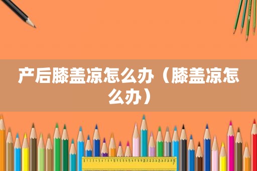 产后膝盖凉怎么办（膝盖凉怎么办）